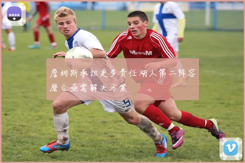 詹姆斯承担更多责任湖人第二阵容磨合亟需解决方案