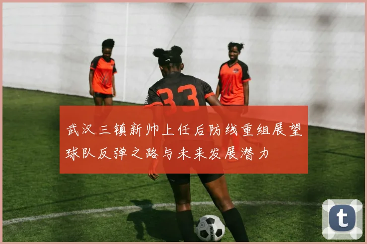 武汉三镇新帅上任后防线重组展望球队反弹之路与未来发展潜力