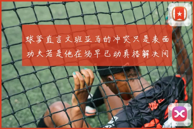 球爹直言文班亚马的冲突只是表面功夫若是他在场早已动真格解决问题