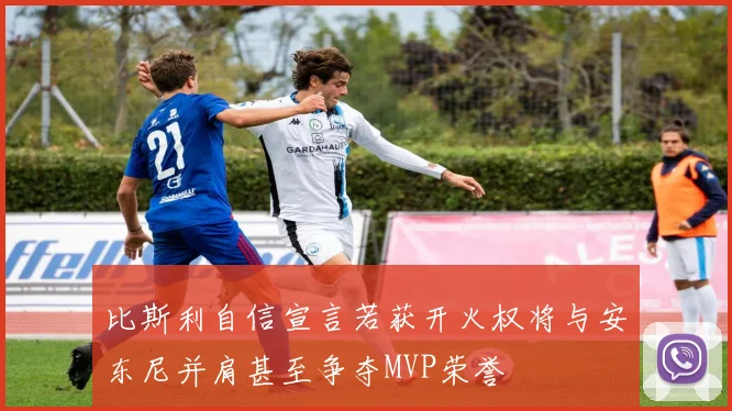比斯利自信宣言若获开火权将与安东尼并肩甚至争夺MVP荣誉