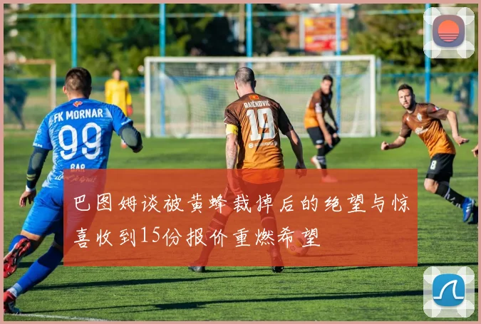 巴图姆谈被黄蜂裁掉后的绝望与惊喜收到15份报价重燃希望