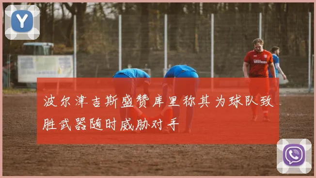 波尔津吉斯盛赞库里称其为球队致胜武器随时威胁对手